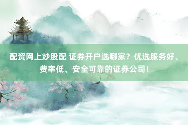 配资网上炒股配 证券开户选哪家？优选服务好、费率低、安全可靠的证券公司！