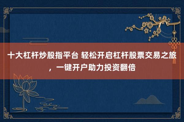 十大杠杆炒股指平台 轻松开启杠杆股票交易之旅，一键开户助力投资翻倍