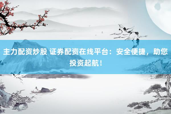 主力配资炒股 证券配资在线平台：安全便捷，助您投资起航！