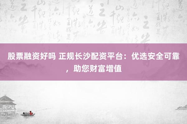 股票融资好吗 正规长沙配资平台：优选安全可靠，助您财富增值