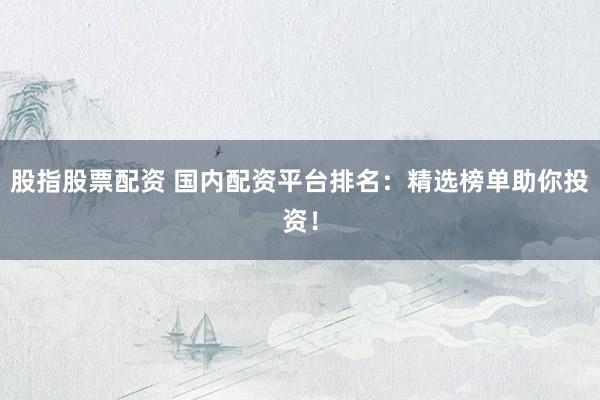 股指股票配资 国内配资平台排名：精选榜单助你投资！