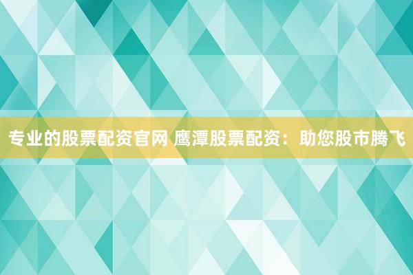 专业的股票配资官网 鹰潭股票配资：助您股市腾飞