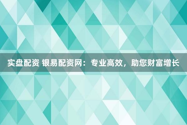 实盘配资 银易配资网：专业高效，助您财富增长
