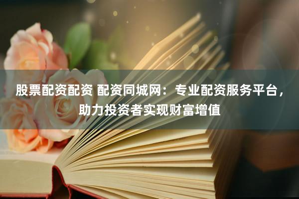 股票配资配资 配资同城网：专业配资服务平台，助力投资者实现财富增值