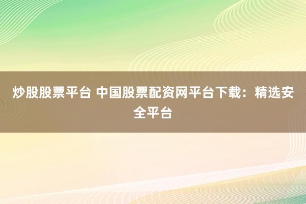 炒股股票平台 中国股票配资网平台下载：精选安全平台