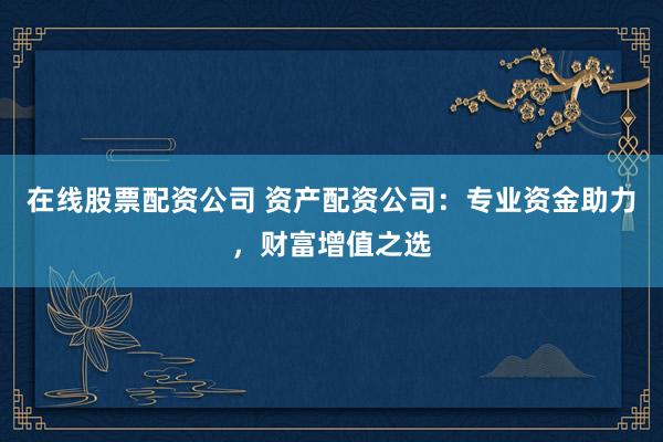 在线股票配资公司 资产配资公司:专业资金助力,财富增值之选