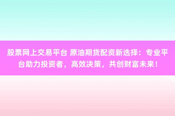 股票网上交易平台 原油期货配资新选择：专业平台助力投资者，高效决策，共创财富未来！