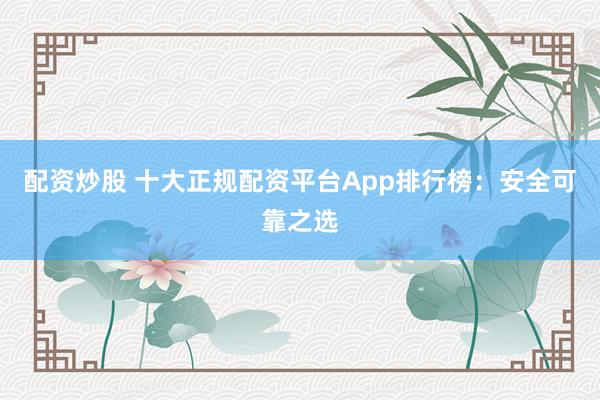 配资炒股 十大正规配资平台App排行榜：安全可靠之选