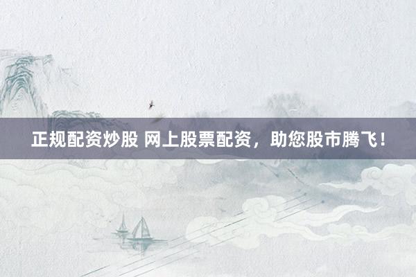正规配资炒股 网上股票配资，助您股市腾飞！