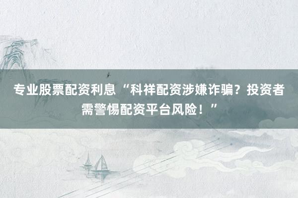 专业股票配资利息 “科祥配资涉嫌诈骗？投资者需警惕配资平台风险！”