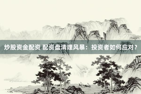 炒股资金配资 配资盘清理风暴：投资者如何应对？