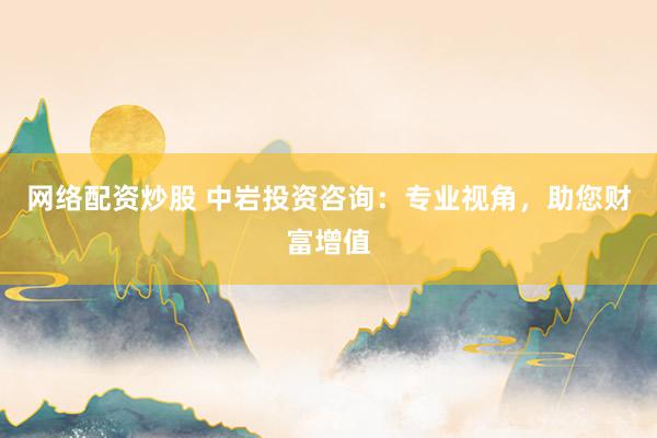 网络配资炒股 中岩投资咨询：专业视角，助您财富增值