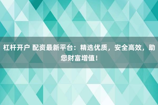 杠杆开户 配资最新平台：精选优质，安全高效，助您财富增值！