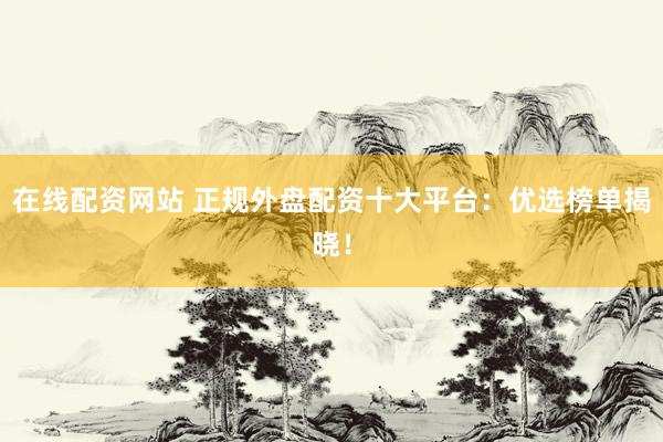 在线配资网站 正规外盘配资十大平台：优选榜单揭晓！