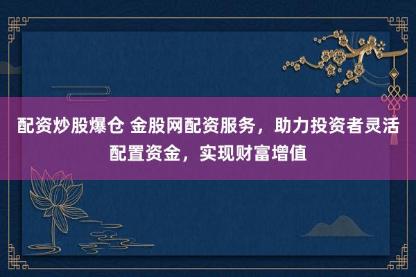 配资炒股爆仓 金股网配资服务，助力投资者灵活配置资金，实现财富增值