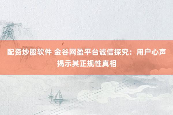 配资炒股软件 金谷网盈平台诚信探究：用户心声揭示其正规性真相