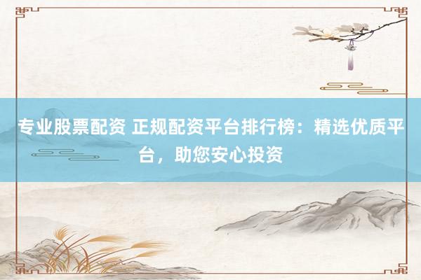 专业股票配资 正规配资平台排行榜：精选优质平台，助您安心投资