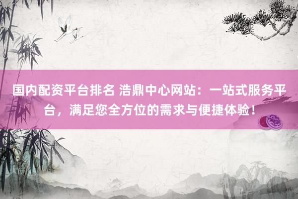 国内配资平台排名 浩鼎中心网站：一站式服务平台，满足您全方位的需求与便捷体验！