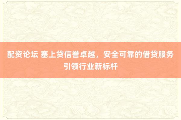 配资论坛 塞上贷信誉卓越，安全可靠的借贷服务引领行业新标杆