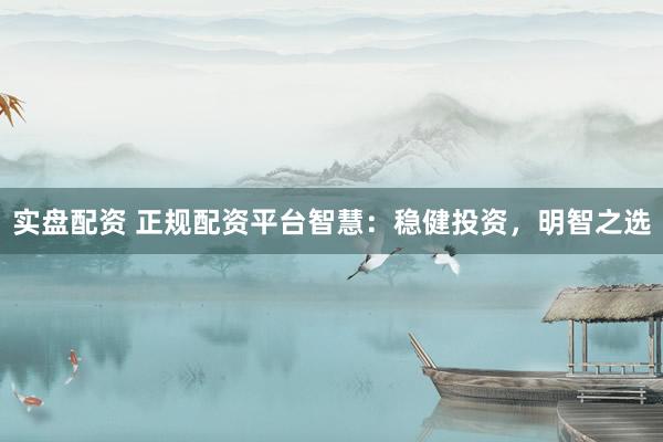 实盘配资 正规配资平台智慧：稳健投资，明智之选