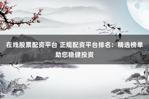在线股票配资平台 正规配资平台排名：精选榜单助您稳健投资