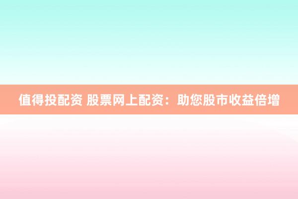值得投配资 股票网上配资：助您股市收益倍增