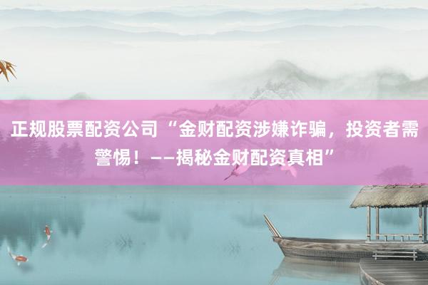 正规股票配资公司 “金财配资涉嫌诈骗，投资者需警惕！——揭秘金财配资真相”