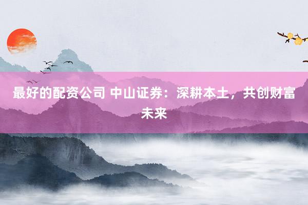 最好的配资公司 中山证券：深耕本土，共创财富未来