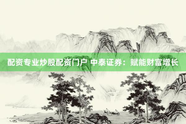 配资专业炒股配资门户 中泰证券：赋能财富增长