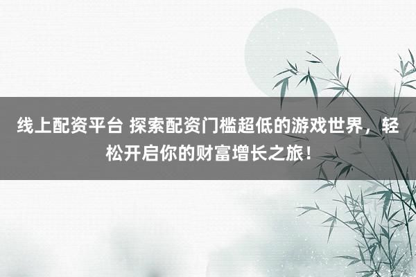线上配资平台 探索配资门槛超低的游戏世界，轻松开启你的财富增长之旅！