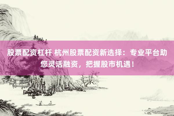 股票配资杠杆 杭州股票配资新选择：专业平台助您灵活融资，把握股市机遇！