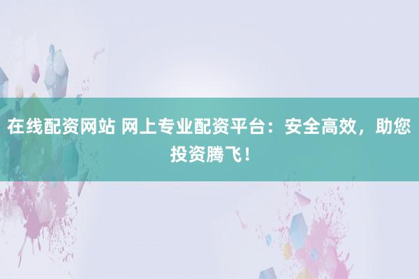 在线配资网站 网上专业配资平台：安全高效，助您投资腾飞！