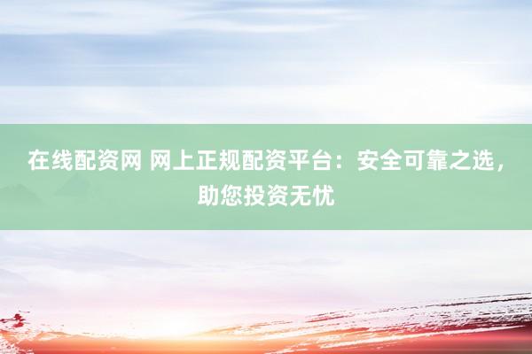 在线配资网 网上正规配资平台:安全可靠之选,助您投资无忧