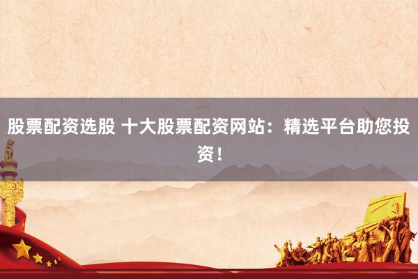 股票配资选股 十大股票配资网站：精选平台助您投资！