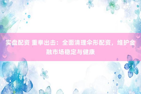 实盘配资 重拳出击:全面清理伞形配资,维护金融市场稳定与健康