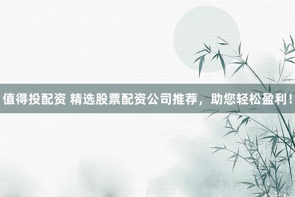 值得投配资 精选股票配资公司推荐，助您轻松盈利！