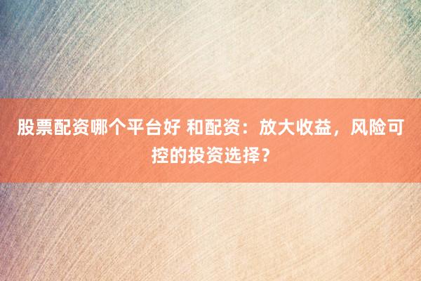 股票配资哪个平台好 和配资：放大收益，风险可控的投资选择？