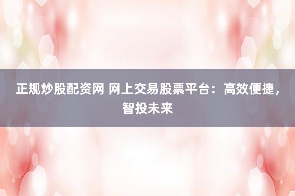 正规炒股配资网 网上交易股票平台:高效便捷,智投未来