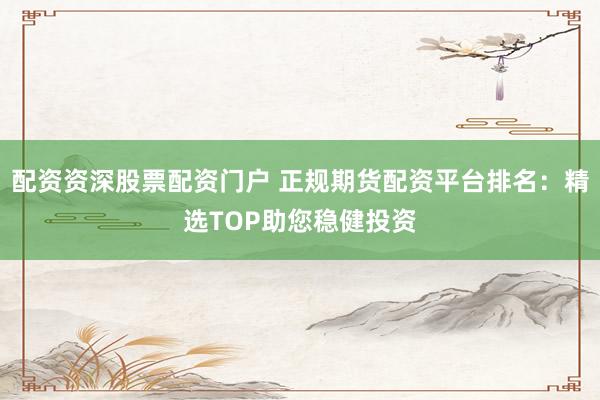 配资资深股票配资门户 正规期货配资平台排名：精选TOP助您稳健投资