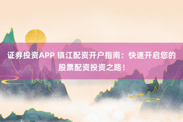 证券投资APP 镇江配资开户指南：快速开启您的股票配资投资之路！