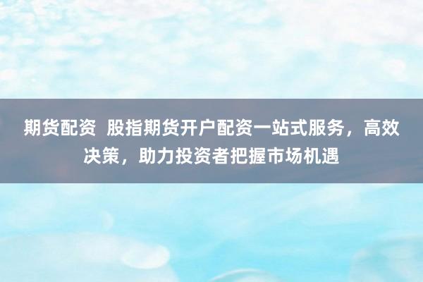 期货配资 股指期货开户配资一站式服务,高效决策,助力投资者把握市场机遇