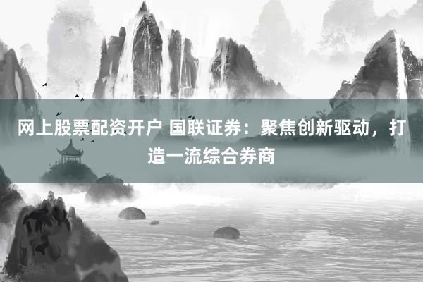 网上股票配资开户 国联证券：聚焦创新驱动，打造一流综合券商