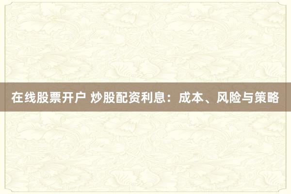 在线股票开户 炒股配资利息：成本、风险与策略