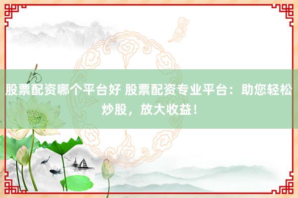 股票配资哪个平台好 股票配资专业平台：助您轻松炒股，放大收益！