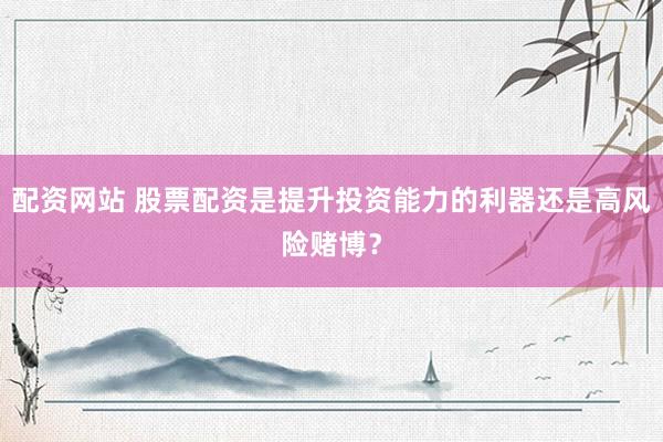 配资网站 股票配资是提升投资能力的利器还是高风险赌博？