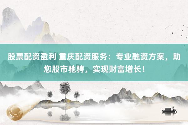 股票配资盈利 重庆配资服务：专业融资方案，助您股市驰骋，实现财富增长！