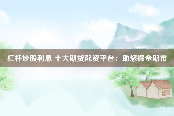 杠杆炒股利息 十大期货配资平台：助您掘金期市