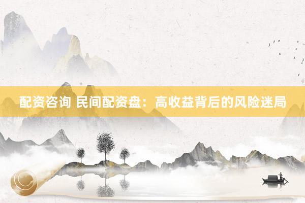 配资咨询 民间配资盘：高收益背后的风险迷局